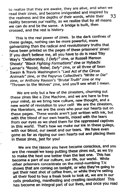 to realize that they are awake, they are alive, and when we read their zines, and become invigorated and inspired by  the realness and the depths of their words, while their 33 reality becomes our reality, as we realize that by all means we can do and be the same. A bridge is built, then  crossed, and the rest is history.  This is the real power of zines. In the dark confines of these gulags, nothing can be more powerful, more galvanizing than the radical and revolutionary truths that have been printed on the pages of these prisoners’ zines! If you don’t befieve me, all you have to o is read Tray Way’s "Deliberately, I Defy!" zine, or Russell Maroon Shoatz’ "Black Fighting Formations" zine or Hybachi  . Lemar’s "Resist, Rebel, Defy* zine, or all three of Sean Swain & Travis Washington’s "Last Act of the Circus Animals” zine, or the Papyrus Collective’s “"Write or Die" Zine, or Anthony Rayson’s “Brutal Truth” zine or my "Thrown to the Wolves” zine, and you’ll see what I mean.  We are only but a few of the zinesters, churning out these zines like a Zine Machine, and we are here to free your mind, as we bring new culture, new thought, and a new world of revolution to your cell! We are the zinesters, the liberators, we are the ones who pour our hearts out on these pages. These words aren’t just written with ink, but with the blood of our own hearts, mixed with the tears from our eyes as we shed them for the oppressed captives in this world. That’s how we make our ink In these gulags, with our blood, our sweat and our tears. We have even gone as far as ripping our own hearts out and placing them in these zines, just for you!  We are the réason you have become conscious, and you are the reason we keep putting these zines out, as we try to make th fiext one better than the last one. This has become a part of our culture, our life, our world. While other prisoners concentrate on the mind-nurhbing T.V. shows that are coming on tonight, or who they’re going to get their next shot of coffee from, or while they’re selling all thelr food to buy a freak book to look at, we are In our cells producing, manifesting and creating revolution! This has become an integral part of our lives, and once you read 